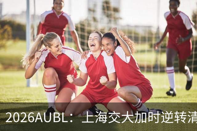 2026AUBL：上海交大加时逆转清华晋级决赛 胡汇压哨三分绝杀